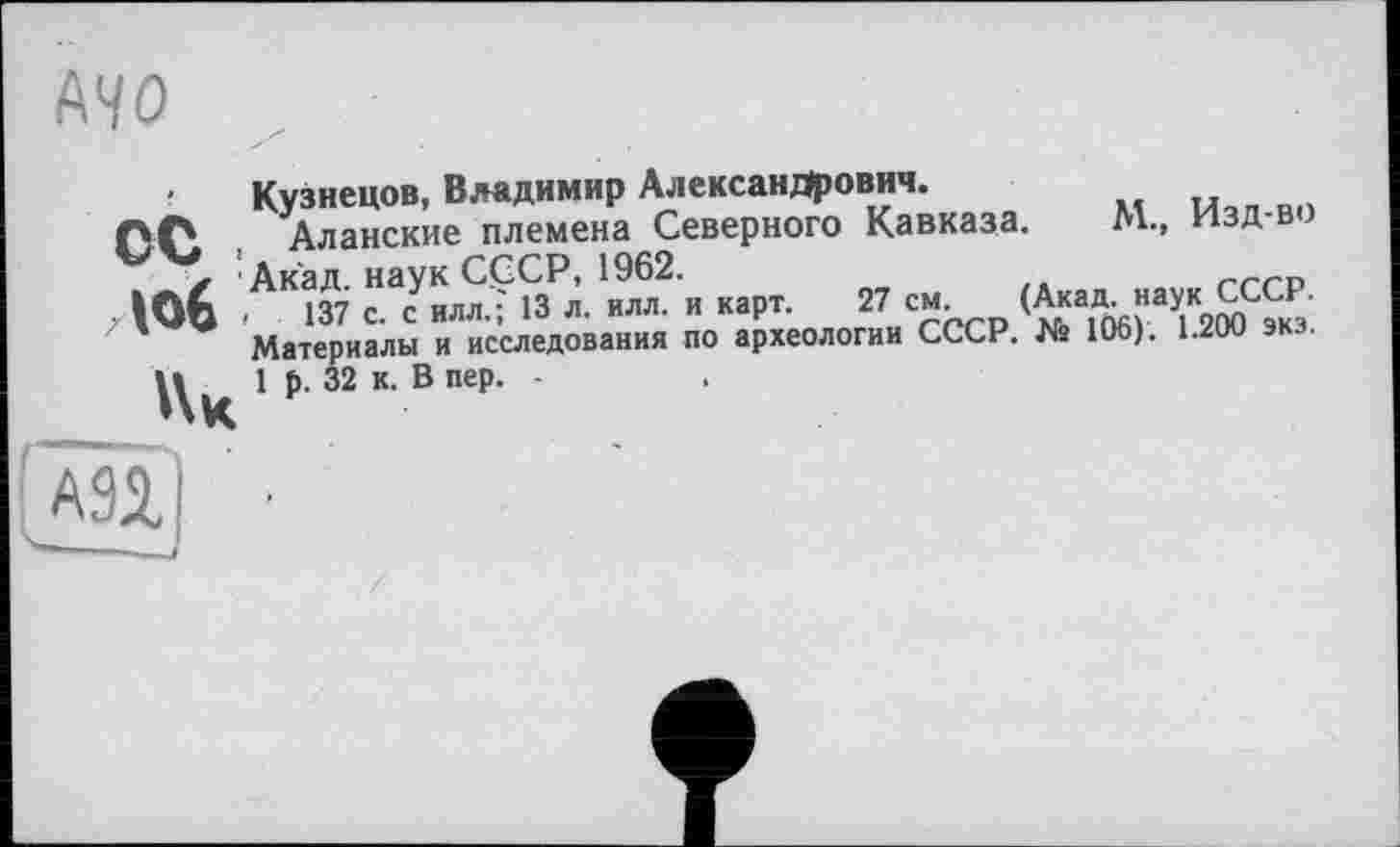 ﻿- Кузнецов, Владимир Александрович.
Аланские племена Северного Кавказа. №.. Изд в ) z ' Акад наук СССР, 1962.
Юб ■	137 с. с илл.; 13 л. илл. и карт. 27 см
Материалы и исследования по археологии СССР. № 106). 1.200 экз.
И 16. 32 к. В пер. -